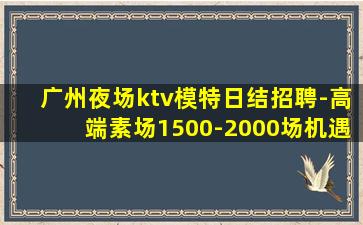 广州夜场ktv模特日结招聘-高端素场1500-2000场机遇